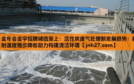 金年会金字招牌诚信至上：活性炭废气处理新发展趋势：脱附温度稳步降低助力构建清洁环境