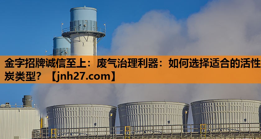 废气治理利器：如何选择适合的活性炭类型？