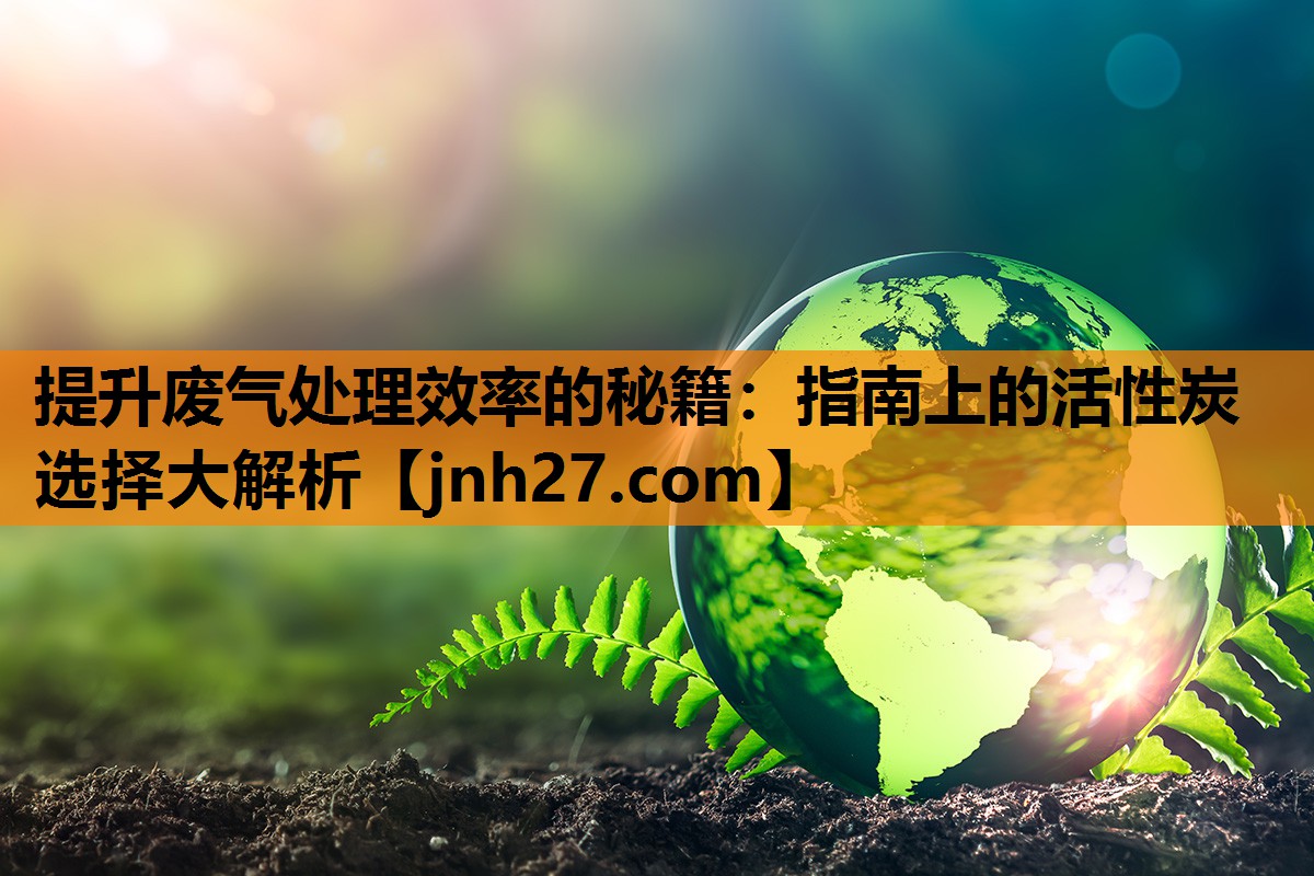 提升废气处理效率的秘籍：指南上的活性炭选择大解析