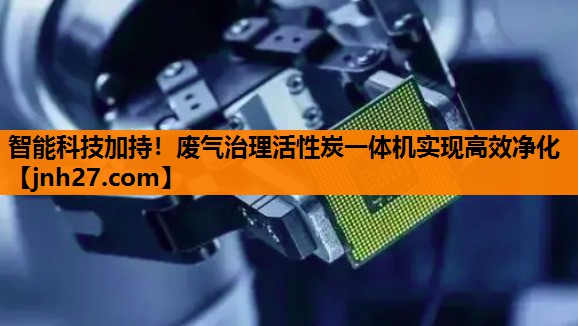 智能科技加持！废气治理活性炭一体机实现高效净化