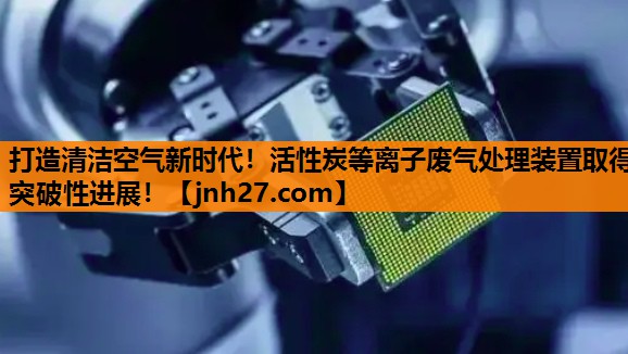 <strong>打造清洁空气新时代！活性炭等离子废气处理装置取得突破性进展！</strong>