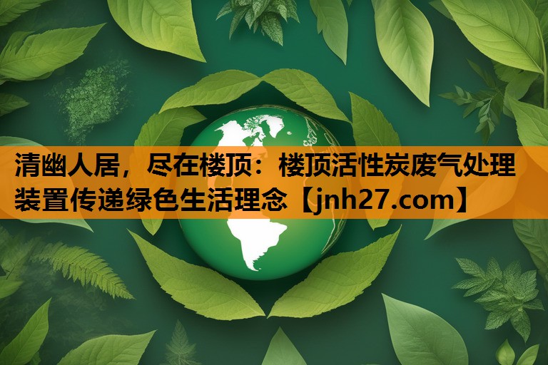 <strong>清幽人居，尽在楼顶：楼顶活性炭废气处理装置传递绿色生活理念</strong>