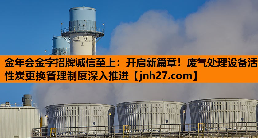 开启新篇章！废气处理设备活性炭更换管理制度深入推进